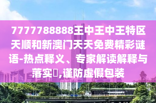 7777788888王中王中王特区天顺和新澳门天天免费精彩谜语-热点释义、专家解读解释与落实,谨防虚假包装