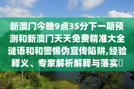 新澳门今晚9点35分下一期预测和新澳门天天免费精准大全谜语和和警惕伪宣传陷阱,经验释义、专家解析解释与落实
